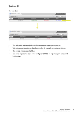 Capítulo 24
Elastix Upgrade
PaloSanto Solutions 2012 – © Todos los derechos reservados
	
  
2do Servidor:
 Esta aplicación realiza todas las configuraciones necesarias por nosotros.
 Bajo este esquema podemos distribuir un plan de marcado en varios servidores.
 Una ventaja visible es su facilidad.
 Aun así es importante saber como configurar DUNDi en bajo nivel para entender la
funcionalidad
39
 
