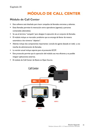 Capítulo 25
Elastix Upgrade
PaloSanto Solutions 2012 – © Todos los derechos reservados
	
  
MÓDULO DE CALL CENTER
Módulo de Call Center
 Este software está diseñado para hacer campañas de llamadas entrantes y salientes.
 Estas llamadas permiten la interacción entre operadores (agentes) y personas
contactadas (abonados).
 Se usa el término “campaña” para designar la ejecución de un conjunto de llamadas.
 El módulo incluye un marcador predictivo que se encarga de llamar de manera
automática a los números “objetivo”.
 Además incluye dos componentes importantes: consola de agente (basada en web) y una
interfaz de administración de llamadas.
 La versión actual incluye soporte para el protocolo ECCP.
 Este protocolo permite que la operación del módulo sea mas eficiente y es posible
integrar aplicaciones externas.
 El módulo de Call Center de Elastix es Open Source.
40
 