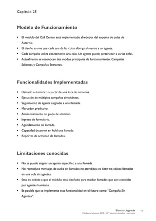 Capítulo 25
Elastix Upgrade
PaloSanto Solutions 2012 – © Todos los derechos reservados
	
  
Modelo de Funcionamiento
 El módulo del Call Center está implementado alrededor del soporte de colas de
Asterisk.
 El diseño asume que cada una de las colas alberga al menos a un agente.
 Cada campaña utiliza exactamente una cola. Un agente puede pertenecer a varias colas.
 Actualmente se reconocen dos modos principales de funcionamiento: Campañas
Salientes y Campañas Entrantes.
Funcionalidades Implementadas
 Llamado automático a partir de una lista de números.
 Ejecución de múltiples campañas simultáneas.
 Seguimiento de agente asignado a una llamada.
 Marcador predictivo.
 Almacenamiento de guión de atención.
 Ingreso de formulario.
 Agendamiento de llamada.
 Capacidad de poner en hold una llamada.
 Reportes de actividad de llamadas.
Limitaciones conocidas
 No se puede asignar un agente específico a una llamada.
 No reproduce mensajes de audio en llamadas no atendidas; es decir no coloca llamadas
en una cola sin agentes.
 Esto es debido a que el módulo está diseñado para mediar llamadas que son atendidas
por agentes humanos.
 Es posible que se implemente esta funcionalidad en el futuro como “Campaña Sin
Agentes”.
41
 