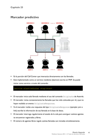 Capítulo 25
Elastix Upgrade
PaloSanto Solutions 2012 – © Todos los derechos reservados
	
  
Marcador predictivo
 Es la porción del Call Center que interactúa directamente con las llamadas.
 Está implementado como un servicio residente (daemon) escrito en PHP. Se puede
iniciar como servicio a través del comando:
 El marcador inicia cada llamada mediante el uso del comando Originate de Asterisk.
 El marcador revisa constantemente las llamadas que han sido colocadas por el y que no
hayan recibido un evento OriginateResponse.
 Si el marcador recibe una respuesta del tipo OriginateResponse (ejemplo: join o
link) escribe la información de esa llamada en la base de datos.
 El marcador interroga regularmente el estado de la cola para averiguar cuántos agentes
se encuentran registrados y libres.
 El número de agentes libres regula cuántas llamadas son iniciadas simultáneamente.
42
 