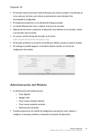Capítulo 25
Elastix Upgrade
PaloSanto Solutions 2012 – © Todos los derechos reservados
	
  
 El marcador estima la duración media de llamada, para intentar predecir si las llamadas en
curso están por terminar, para colocar proactivamente nuevas llamadas. Esta
funcionalidad es configurable.
 El modelo para predicción es una distribución Erlang acumulada.
 La interfaz Web permite iniciar y detener el servicio de marcador
 Además permite activar y desactivar la depuración de problemas en el marcador, incluso
si el marcador está corriendo.
 La ruta por omisión del log del marcador es el archivo
/opt/elastix/dialer/dialerd.log
 El marcador predictivo se encuentra encendido por defecto cuando se instala el módulo.
 Sin embargo es posible apagarlo o encenderlo desde la interfaz, en el menú de
configuración del módulo.
Administración del Módulo
 La administración del módulo permite :
o Crear Agentes
o Agregar colas
o Crear nuevas campañas salientes
o Crear nuevas campañas entrantes
o Administración de breaks
 También proporciona una interfaz de configuración que permite iniciar, detener y
configurar el marcador predictivo, incluyendo la activación de depuración.
43
 