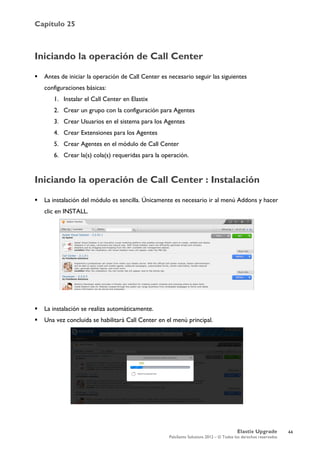 Capítulo 25
Elastix Upgrade
PaloSanto Solutions 2012 – © Todos los derechos reservados
	
  
Iniciando la operación de Call Center
 Antes de iniciar la operación de Call Center es necesario seguir las siguientes
configuraciones básicas:
1. Instalar el Call Center en Elastix
2. Crear un grupo con la configuración para Agentes
3. Crear Usuarios en el sistema para los Agentes
4. Crear Extensiones para los Agentes
5. Crear Agentes en el módulo de Call Center
6. Crear la(s) cola(s) requeridas para la operación.
Iniciando la operación de Call Center : Instalación
 La instalación del módulo es sencilla. Únicamente es necesario ir al menú Addons y hacer
clic en INSTALL.
 La instalación se realiza automáticamente.
 Una vez concluida se habilitará Call Center en el menú principal.
44
 