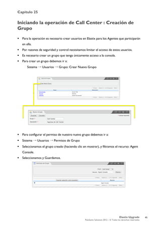 Capítulo 25
Elastix Upgrade
PaloSanto Solutions 2012 – © Todos los derechos reservados
	
  
Iniciando la operación de Call Center : Creación de
Grupo
 Para la operación es necesario crear usuarios en Elastix para los Agentes que participarán
en ella.
 Por razones de seguridad y control necesitamos limitar el acceso de estos usuarios.
 Es necesario crear un grupo que tenga únicamente acceso a la consola.
 Para crear un grupo debemos ir a:
Sistema → Usuarios → Grupo: Crear Nuevo Grupo
 Para configurar el permiso de nuestro nuevo grupo debemos ir a:
 Sistema → Usuarios → Permisos de Grupo
 Seleccionamos el grupo creado (haciendo clic en mostrar), y filtramos el recurso: Agent
Console.
 Seleccionamos y Guardamos.
45
 