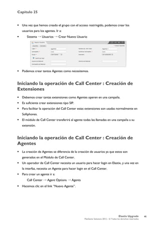 Capítulo 25
Elastix Upgrade
PaloSanto Solutions 2012 – © Todos los derechos reservados
	
  
 Una vez que hemos creado el grupo con el acceso restringido, podemos crear los
usuarios para los agentes. Ir a:
 Sistema → Usuarios → Crear Nuevo Usuario
 Podemos crear tantos Agentes como necesitemos.
Iniciando la operación de Call Center : Creación de
Extensiones
 Debemos crear tantas extensiones como Agentes operen en una campaña.
 Es suficiente crear extensiones tipo SIP.
 Para facilitar la operación del Call Center estas extensiones son usadas normalmente en
Softphones.
 El módulo de Call Center transferirá al agente todas las llamadas en una campaña a su
extensión.
Iniciando la operación de Call Center : Creación de
Agentes
 La creación de Agentes se diferencia de la creación de usuarios ya que estos son
generados en el Módulo de Call Center.
 Un operador de Call Center necesita un usuario para hacer login en Elastix, y una vez en
la interfaz, necesita un Agente para hacer login en el Call Center.
 Para crear un agente ir a:
Call Center → Agent Options → Agents
 Hacemos clic en el link “Nuevo Agente”.
46
 
