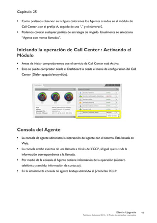 Capítulo 25
Elastix Upgrade
PaloSanto Solutions 2012 – © Todos los derechos reservados
	
  
 Como podemos observar en la figura colocamos los Agentes creados en el módulo de
Call Center, con el prefijo A, seguido de una “,” y el número 0.
 Podemos colocar cualquier política de estrategia de ringado. Usualmente se selecciona
“Agente con menos llamadas”.
Iniciando la operación de Call Center : Activando el
Módulo
 Antes de iniciar comprobaremos que el servicio de Call Center está Activo.
 Esto se puede comprobar desde el Dashboard o desde el menú de configuración del Call
Center (Dialer apagado/encendido).
Consola del Agente
 La consola de agente administra la interacción del agente con el sistema. Está basada en
Web.
 La consola recibe eventos de una llamada a través del ECCP, al igual que la toda la
información correspondiente a la llamada.
 Por medio de la consola el Agente obtiene información de la operación (número
telefónico atendido, información de contacto).
 En la actualidad la consola de agente trabaja utilizando el protocolo ECCP.
48
 