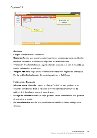 Capítulo 25
Elastix Upgrade
PaloSanto Solutions 2012 – © Todos los derechos reservados
	
  
Acciones
 Colgar: Permite terminar una llamada
 Descanso: Permite a un agente/operador hacer tomar un receso para una actividad. Los
descansos deben estar previamente configurados por el administrador
 Transferir: Transfiere la llamada a alguna extensión existente en el plan de marcado. La
transferencia es ciega actualmente.
 VTiger CRM: Abre Vtiger en una ventana nueva del browser. Vtiger debe estar activo.
 Fin de sesión: Finaliza la sesión del agente/operador en el Call Center.
Funciones de Campaña
 Información de Llamada: Muestra la información de la persona que llama, si se
encuentra en la base de datos. Si no existe la información mostrará el número de
teléfono de la llamada entrante en la parte de abajo.
 Diálogo de llamada: Muestra un Script que se ha creado anteriormente para que sirva
de instructivo al agente.
 Formulario de llamada: En esta pantalla se muestra el formulario creado para una
campaña.
49
 