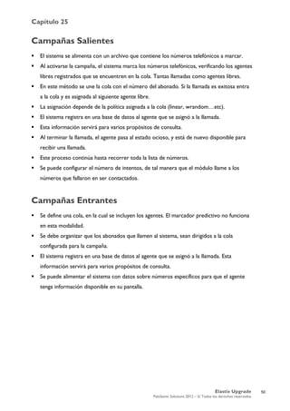 Capítulo 25
Elastix Upgrade
PaloSanto Solutions 2012 – © Todos los derechos reservados
	
  
Campañas Salientes
 El sistema se alimenta con un archivo que contiene los números telefónicos a marcar.
 Al activarse la campaña, el sistema marca los números telefónicos, verificando los agentes
libres registrados que se encuentren en la cola. Tantas llamadas como agentes libres.
 En este método se une la cola con el número del abonado. Si la llamada es exitosa entra
a la cola y es asignada al siguiente agente libre.
 La asignación depende de la política asignada a la cola (linear, wrandom…etc).
 El sistema registra en una base de datos al agente que se asignó a la llamada.
 Esta información servirá para varios propósitos de consulta.
 Al terminar la llamada, el agente pasa al estado ocioso, y está de nuevo disponible para
recibir una llamada.
 Este proceso continúa hasta recorrer toda la lista de números.
 Se puede configurar el número de intentos, de tal manera que el módulo llame a los
números que fallaron en ser contactados.
Campañas Entrantes
 Se define una cola, en la cual se incluyen los agentes. El marcador predictivo no funciona
en esta modalidad.
 Se debe organizar que los abonados que llamen al sistema, sean dirigidos a la cola
configurada para la campaña.
 El sistema registra en una base de datos al agente que se asignó a la llamada. Esta
información servirá para varios propósitos de consulta.
 Se puede alimentar el sistema con datos sobre números específicos para que el agente
tenga información disponible en su pantalla.
50
 