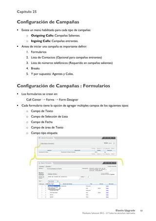 Capítulo 25
Elastix Upgrade
PaloSanto Solutions 2012 – © Todos los derechos reservados
	
  
Configuración de Campañas
 Existe un menú habilitado para cada tipo de campañas:
o Outgoing Calls: Campañas Salientes.
o Ingoing Calls: Campañas entrantes.
 Antes de iniciar una campaña es importante definir:
1. Formularios
2. Lista de Contactos (Opcional para campañas entrantes)
3. Lista de números telefónicos (Requerido en campañas salientes)
4. Breaks
5. Y por supuesto: Agentes y Colas.
Configuración de Campañas : Formularios
 Los formularios se crean en:
Call Center → Forms → Form Designer
 Cada formulario tiene la opción de agregar múltiples campos de los siguientes tipos:
o Campo de Texto
o Campo de Selección de Lista
o Campo de Fecha
o Campo de área de Texto
o Campo tipo etiqueta
51
 
