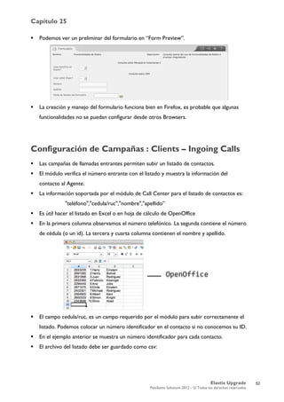 Capítulo 25
Elastix Upgrade
PaloSanto Solutions 2012 – © Todos los derechos reservados
	
  
 Podemos ver un preliminar del formulario en “Form Preview”.
 La creación y manejo del formulario funciona bien en Firefox, es probable que algunas
funcionalidades no se puedan configurar desde otros Browsers.
Configuración de Campañas : Clients – Ingoing Calls
 Las campañas de llamadas entrantes permiten subir un listado de contactos.
 El módulo verifica el número entrante con el listado y muestra la información del
contacto al Agente.
 La información soportada por el módulo de Call Center para el listado de contactos es:
"teléfono","cedula/ruc","nombre","apellido”
 Es útil hacer el listado en Excel o en hoja de cálculo de OpenOffice
 En la primera columna observamos el número telefónico. La segunda contiene el número
de cédula (o un id). La tercera y cuarta columna contienen el nombre y apellido.
 El campo cedula/ruc, es un campo requerido por el módulo para subir correctamente el
listado. Podemos colocar un número identificador en el contacto si no conocemos su ID.
 En el ejemplo anterior se muestra un número identificador para cada contacto.
 El archivo del listado debe ser guardado como csv:
52
 