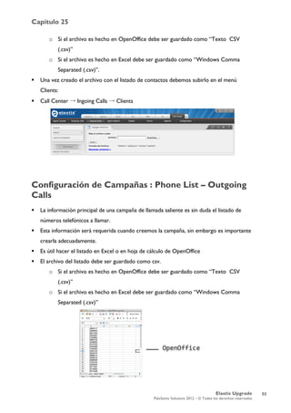 Capítulo 25
Elastix Upgrade
PaloSanto Solutions 2012 – © Todos los derechos reservados
	
  
o Si el archivo es hecho en OpenOffice debe ser guardado como “Texto CSV
(.csv)”
o Si el archivo es hecho en Excel debe ser guardado como “Windows Comma
Separated (.csv)”.
 Una vez creado el archivo con el listado de contactos debemos subirlo en el menú
Clients:
 Call Center → Ingoing Calls → Clients
Configuración de Campañas : Phone List – Outgoing
Calls
 La información principal de una campaña de llamada saliente es sin duda el listado de
números telefónicos a llamar.
 Esta información será requerida cuando creemos la campaña, sin embargo es importante
crearla adecuadamente.
 Es útil hacer el listado en Excel o en hoja de cálculo de OpenOffice
 El archivo del listado debe ser guardado como csv.
o Si el archivo es hecho en OpenOffice debe ser guardado como “Texto CSV
(.csv)”
o Si el archivo es hecho en Excel debe ser guardado como “Windows Comma
Separated (.csv)”
53
 