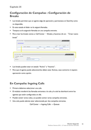 Capítulo 25
Elastix Upgrade
PaloSanto Solutions 2012 – © Todos los derechos reservados
	
  
Configuración de Campañas : Configuración de
Breaks
 Los breaks permiten que un agente salga de operación y permanezca en Stand by como
no disponible.
 En este estado el dialer no le asignará llamadas.
 Tampoco se le asignarán llamadas en una campaña entrante.
 Para crear los breaks vamos a: Call Center → Breaks y hacemos clic en: “Crear nuevo
break”
 Los breaks pueden estar en estado “Activo” o “Inactivo”.
 Para que el agente pueda seleccionarlos deben estar Activos, caso contrario ni siquiera
aparecerán como opción.
En Campaña: Ingoing Calls
 Primero debemos seleccionar una cola.
 El módulo transferirá las llamadas entrantes a la cola y la cola las distribuirá entre los
agentes que estén configurados en ella.
 Pueden existir varias colas y se pueden activar varias campañas entrantes.
 Una cola puede además estar seleccionada por dos campañas entrantes.
Call Center → Ingoing Calls → Queues
54
 