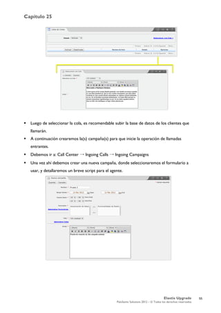 Capítulo 25
Elastix Upgrade
PaloSanto Solutions 2012 – © Todos los derechos reservados
	
  
 Luego de seleccionar la cola, es recomendable subir la base de datos de los clientes que
llamarán.
 A continuación crearemos la(s) campaña(s) para que inicie la operación de llamadas
entrantes.
 Debemos ir a: Call Center → Ingoing Calls → Ingoing Campaigns
 Una vez ahí debemos crear una nueva campaña, donde seleccionaremos el formulario a
usar, y detallaremos un breve script para el agente.
55
 