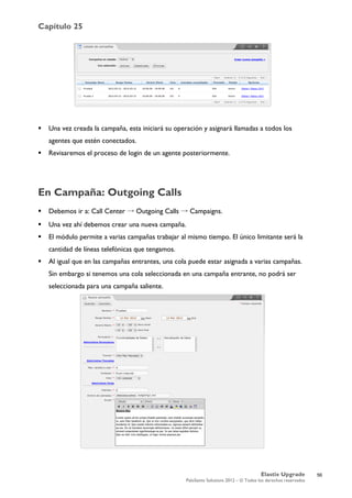 Capítulo 25
Elastix Upgrade
PaloSanto Solutions 2012 – © Todos los derechos reservados
	
  
 Una vez creada la campaña, esta iniciará su operación y asignará llamadas a todos los
agentes que estén conectados.
 Revisaremos el proceso de login de un agente posteriormente.
En Campaña: Outgoing Calls
 Debemos ir a: Call Center → Outgoing Calls → Campaigns.
 Una vez ahí debemos crear una nueva campaña.
 El módulo permite a varias campañas trabajar al mismo tiempo. El único limitante será la
cantidad de líneas telefónicas que tengamos.
 Al igual que en las campañas entrantes, una cola puede estar asignada a varias campañas.
Sin embargo si tenemos una cola seleccionada en una campaña entrante, no podrá ser
seleccionada para una campaña saliente.
56
 