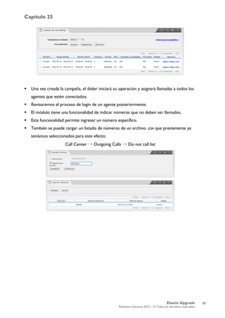 Capítulo 25
Elastix Upgrade
PaloSanto Solutions 2012 – © Todos los derechos reservados
	
  
 Una vez creada la campaña, el dialer iniciará su operación y asignará llamadas a todos los
agentes que estén conectados.
 Revisaremos el proceso de login de un agente posteriormente.
 El módulo tiene una funcionalidad de indicar números que no deben ser llamados.
 Esta funcionalidad permite ingresar un número específico.
 También se puede cargar un listado de números de un archivo .csv que previamente ya
teníamos seleccionados para este efecto.
Call Center → Outgoing Calls → Do not call list
57
 