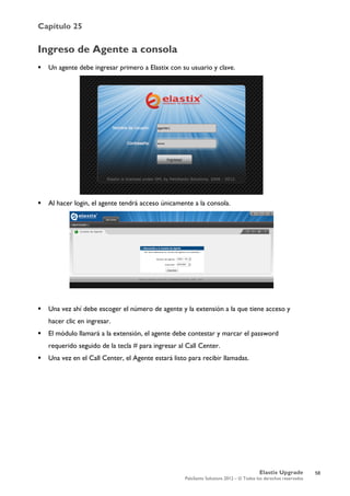 Capítulo 25
Elastix Upgrade
PaloSanto Solutions 2012 – © Todos los derechos reservados
	
  
Ingreso de Agente a consola
 Un agente debe ingresar primero a Elastix con su usuario y clave.
 Al hacer login, el agente tendrá acceso únicamente a la consola.
 Una vez ahí debe escoger el número de agente y la extensión a la que tiene acceso y
hacer clic en ingresar.
 El módulo llamará a la extensión, el agente debe contestar y marcar el password
requerido seguido de la tecla # para ingresar al Call Center.
 Una vez en el Call Center, el Agente estará listo para recibir llamadas.
58
 