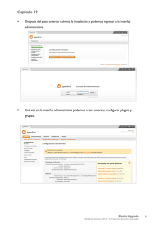 Capítulo 19
Elastix Upgrade
PaloSanto Solutions 2012 – © Todos los derechos reservados
	
  
 Después del paso anterior culmina la instalación y podemos ingresar a la interfaz
administrativa.
 Una vez en la interfaz administrativa podemos crear usuarios, configurar plugins y
grupos.
5
 