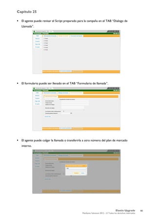 Capítulo 25
Elastix Upgrade
PaloSanto Solutions 2012 – © Todos los derechos reservados
	
  
 El agente puede revisar el Script preparado para la campaña en el TAB “Dialogo de
Llamada”.
 El formulario puede ser llenado en el TAB “Formulario de llamada”.
 El agente puede colgar la llamada o transferirla a otro número del plan de marcado
interno.
60
 