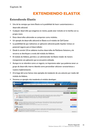 Capítulo 26
Elastix Upgrade
PaloSanto Solutions 2012 – © Todos los derechos reservados
	
  
EXTENDIENDO ELASTIX
Extendiendo Elastix
 Una de las ventajas que tiene Elastix es la posibilidad de hacer customizaciones o
desarrollo adicional.
 Cualquier desarrollo que tengamos en mente, puede estar incluido en la interfaz con su
propio menú.
 Estos desarrollos adicionales se comportan como módulos.
 Un ejemplo de desarrollo adicional en Elastix es el módulo de Call Center.
 La posibilidad de que realicemos un aplicación adicional puede impulsar incluso un
potencial negocio para el desarrollador.
 Desde la versión 2.0 en adelante muchos desarrollos de PaloSanto Solutions y de
terceros se distribuyen a través del módulo de Addons.
 El módulo de Addons, permite a un administrador de Elastix instalar de manera
transparente una aplicación que se encuentre enlistada.
 Aunque no se vislumbre como un negocio, es importante saber que podemos tener un
grupo de desarrollo interno ideando como personalizar adicionar características a
nuestra implementación.
 A lo largo del curso hemos visto ejemplos de instalación de una solución por medio del
módulo de Addons.
 Veremos un ejemplo más instalando el módulo developer.
64
 