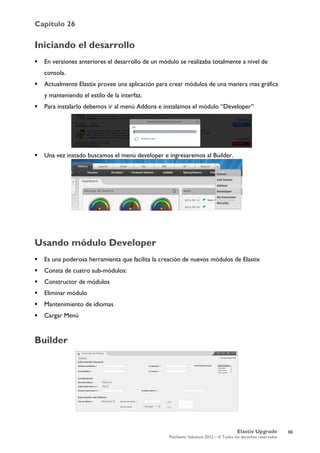 Capítulo 26
Elastix Upgrade
PaloSanto Solutions 2012 – © Todos los derechos reservados
	
  
Iniciando el desarrollo
 En versiones anteriores el desarrollo de un módulo se realizaba totalmente a nivel de
consola.
 Actualmente Elastix provee una aplicación para crear módulos de una manera mas gráfica
y manteniendo el estilo de la interfaz.
 Para instalarlo debemos ir al menú Addons e instalamos el módulo “Developer”
 Una vez instado buscamos el menú developer e ingresaremos al Builder.
Usando módulo Developer
 Es una poderosa herramienta que facilita la creación de nuevos módulos de Elastix
 Consta de cuatro sub-módulos:
 Constructor de módulos
 Eliminar módulo
 Mantenimiento de idiomas
 Cargar Menú
Builder
66
 