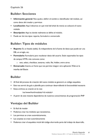 Capítulo 26
Elastix Upgrade
PaloSanto Solutions 2012 – © Todos los derechos reservados
	
  
Builder: Secciones
 Información general: Nos ayuda a definir el nombre e identificador del módulo, así
como datos del creador y permisos
 Localización: Aquí indicamos en qué nivel del árbol de menús se colocará el nuevo
módulo
 Descripción: Aquí es donde realmente se define el módulo.
 Puede ser de tres tipos: reporte, formulario o enmarcado
Builder: Tipos de módulos
 Reporte: Es un listado (tabla). Es independiente de la fuente de datos que puede ser una
DB, un arreglo, etc.
 Formulario: Formulario para recolectar datos del usuario. Están soportados los tipos
de campos HTML más comunes como:
o text, select, checkbox, textarea, radio, file, hidden, entre otros
 Enmarcado: Inserta un frame que nos permite integrar otra aplicación Web en la
interfaz del Elastix
Builder
 Al final del proceso de creación del nuevo módulo se generará un código esqueleto.
 Este nos servirá de guía o plantilla para continuar desarrollando la funcionalidad necesaria
 Estos archivos se crearán en la ruta:
/var/www/html/modules/<id módulo>
 A partir de este instante dependemos de nuestros conocimientos de programación PHP
Ventajas del Builder
 Es fácil de instalar
 Podemos crear los módulos que necesitemos.
 Los permisos se crean automáticamente,
 Las carpetas se crean automáticamente
 Podemos crear el esqueleto inicial del código ahorrando parte del trabajo de desarrollo.
67
 