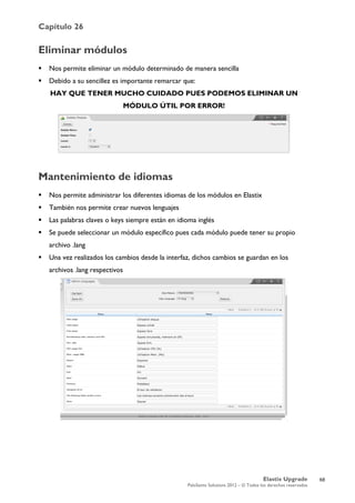 Capítulo 26
Elastix Upgrade
PaloSanto Solutions 2012 – © Todos los derechos reservados
	
  
Eliminar módulos
 Nos permite eliminar un módulo determinado de manera sencilla
 Debido a su sencillez es importante remarcar que:
HAY QUE TENER MUCHO CUIDADO PUES PODEMOS ELIMINAR UN
MÓDULO ÚTIL POR ERROR!
Mantenimiento de idiomas
 Nos permite administrar los diferentes idiomas de los módulos en Elastix
 También nos permite crear nuevos lenguajes
 Las palabras claves o keys siempre están en idioma inglés
 Se puede seleccionar un módulo específico pues cada módulo puede tener su propio
archivo .lang
 Una vez realizados los cambios desde la interfaz, dichos cambios se guardan en los
archivos .lang respectivos
68
 