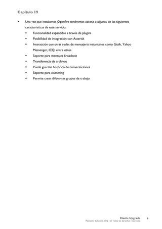 Capítulo 19
Elastix Upgrade
PaloSanto Solutions 2012 – © Todos los derechos reservados
	
  
 Una vez que instalamos Openfire tendremos acceso a algunas de las siguientes
características de este servicio:
 Funcionalidad expandible a través de plugins
 Posibilidad de integración con Asterisk
 Interacción con otras redes de mensajería instantánea como Gtalk, Yahoo
Messenger, ICQ, entre otros
 Soporte para mensajes broadcast
 Transferencia de archivos
 Puede guardar histórico de conversaciones
 Soporte para clustering
 Permite crear diferentes grupos de trabajo
6
 