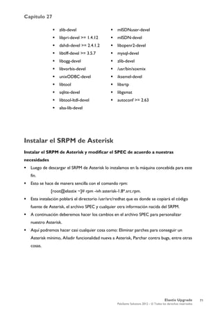 Capítulo 27
Elastix Upgrade
PaloSanto Solutions 2012 – © Todos los derechos reservados
	
  
Instalar el SRPM de Asterisk
Instalar el SRPM de Asterisk y modificar el SPEC de acuerdo a nuestras
necesidades
 Luego de descargar el SRPM de Asterisk lo instalamos en la máquina concebida para este
fin.
 Esto se hace de manera sencilla con el comando rpm:
[root@elastix ~]# rpm -ivh asterisk-1.8*.src.rpm.
 Esta instalación poblará el directorio /usr/src/redhat que es donde se copiará el código
fuente de Asterisk, el archivo SPEC y cualquier otra información nacida del SRPM.
 A continuación deberemos hacer los cambios en el archivo SPEC para personalizar
nuestro Asterisk.
 Aquí podremos hacer casi cualquier cosa como: Eliminar parches para conseguir un
Asterisk mínimo, Añadir funcionalidad nueva a Asterisk, Parchar contra bugs, entre otras
cosas.
 zlib-devel
 libpri-devel >= 1.4.12
 dahdi-devel >= 2.4.1.2
 libtiff-devel >= 3.5.7
 libogg-devel
 libvorbis-devel
 unixODBC-devel
 libtool
 sqlite-devel
 libtool-ltdl-devel
 alsa-lib-devel
 mISDNuser-devel
 mISDN-devel
 libopenr2-devel
 mysql-devel
 zlib-devel
 /usr/bin/soxmix
 iksemel-devel
 libsrtp
 libgsmat
 autoconf >= 2.63
71
 