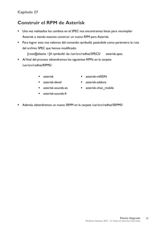 Capítulo 27
Elastix Upgrade
PaloSanto Solutions 2012 – © Todos los derechos reservados
	
  
Construir el RPM de Asterisk
 Una vez realizados los cambios en el SPEC nos encontramos listos para recompilar
Asterisk o siendo exactos construir un nuevo RPM para Asterisk.
 Para lograr esto nos valemos del comando rpmbuild, pasándole como parámetro la ruta
del archivo SPEC que hemos modificado:
[root@elastix ~]# rpmbuild -ba /usr/src/redhat/SPECS/ asterisk.spec.
 Al final del proceso obtendremos los siguientes RPMs en la carpeta
/usr/src/redhat/RPMS/:
 Además obtendremos un nuevo SRPM en la carpeta /usr/src/redhat/SRPMS/
 asterisk
 asterisk-devel
 asterisk-sounds-es
 asterisk-sounds-fr
 asterisk-mISDN
 asterisk-addons
 asterisk-chan_mobile
72
 