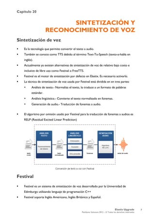 Capítulo 20
Elastix Upgrade
PaloSanto Solutions 2012 – © Todos los derechos reservados
	
  
SINTETIZACIÓN Y
RECONOCIMIENTO DE VOZ
Sintetización de voz
 Es la tecnología que permite convertir el texto a audio.
 También se conoce como TTS debido al término Text-To-Speech (texto-a-habla en
inglés).
 Actualmente ya existen alternativas de sintetización de voz de relativo bajo costo e
inclusive de libre uso como Festival o FreeTTS.
 Festival es el motor de sintetización por defecto en Elastix. Es necesario activarlo.
 La técnica de sintetización de voz usada por Festival está dividida en en tres partes:
• Análisis de texto.- Normaliza el texto, lo traduce a un formato de palabras
estándar.
• Análisis lingüístico.- Convierte el texto normalizado en fonemas.
• Generación de audio.- Traducción de fonemas a audio.
 El algoritmo por omisión usado por Festival para la traducción de fonemas a audios es
RELP (Residual Excited Linear Prediction)
Festival
 Festival es un sistema de sintetización de voz desarrollado por la Universidad de
Edimburgo utilizando lenguaje de programación C++
 Festival soporta Inglés Americano, Inglés Británico y Español.
7
 