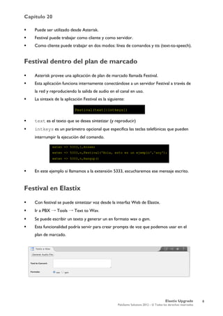 Capítulo 20
Elastix Upgrade
PaloSanto Solutions 2012 – © Todos los derechos reservados
	
  
 Puede ser utilizado desde Asterisk.
 Festival puede trabajar como cliente y como servidor.
 Como cliente puede trabajar en dos modos: línea de comandos y tts (text-to-speech).
Festival dentro del plan de marcado
 Asterisk provee una aplicación de plan de marcado llamada Festival.
 Esta aplicación funciona internamente conectándose a un servidor Festival a través de
la red y reproduciendo la salida de audio en el canal en uso.
 La sintaxis de la aplicación Festival es la siguiente:
 text es el texto que se desea sintetizar (y reproducir)
 intkeys es un parámetro opcional que especifica las teclas telefónicas que pueden
interrumpir la ejecución del comando.
 En este ejemplo si llamamos a la extensión 5333, escucharemos ese mensaje escrito.
Festival en Elastix
 Con festival se puede sintetizar voz desde la interfaz Web de Elastix.
 Ir a PBX → Tools → Text to Wav.
 Se puede escribir un texto y generar un en formato wav o gsm.
 Esta funcionalidad podría servir para crear prompts de voz que podemos usar en el
plan de marcado.
8
 