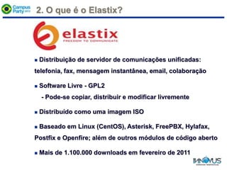 2. O que é o Elastix?
 Distribuição de servidor de comunicações unificadas:
telefonia, fax, mensagem instantânea, email, colaboração
 Software Livre - GPL2
- Pode-se copiar, distribuir e modificar livremente
 Distribuído como uma imagem ISO
 Baseado em Linux (CentOS), Asterisk, FreePBX, Hylafax,
Postfix e Openfire; além de outros módulos de código aberto
 Mais de 1.100.000 downloads em fevereiro de 2011
 