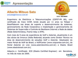 Apresentação
Engenheiro de Eletrônica e Telecomunicações (CEFET-PR 88), com
certificado da Cisco CCNP, tendo atuado por 11 anos na Telepar /
BrasilTelecom nas áreas de suporte a desenvolvimento de sistemas,
gerenciamento da Rede Corporativa e implantação e gerenciamento de
Sistemas de Supervisão e Controle do Backbone Internet e Rede de dados
(Rede Determinística, Frame-relay e ATM).
Com mais de 9 anos de experiência de VoIP e Asterisk, atualmente é um
dos sócios da Innovus (Volta Redonda) atuando como Diretor Técnico na
área de desenvolvimento de soluções VoIP e Asterisk. Idealizador do
maior Portal de VoIP do Brasil, o VoIPCenter (www.voipcenter.com.br), do
Portal Asterisk on Line (www.asteriskonline.com.br) e Elastix Brasil
(www.elastixbrasil.com.br).
Adquiriu o Certificado ECE (Elastix Certified Engineer) em Barcelona,
no mês de maio de 2009.
Alberto Mitsuo Sato
amsato@innovus.com.br
 
