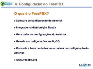 4. Configuração do FreePBX
O que é o FreePBX?
 Software de configuração do Asterisk
 Integrado na distribuição Elastix
 Gera todas as configurações do Asterisk
 Guarda as configurações em MySQL
 Converte a base de dados em arquivos de configuração do
Asterisk
 www.freepbx.org
 