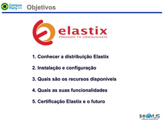 Objetivos
1. Conhecer a distribuição Elastix
2. Instalação e configuração
3. Quais são os recursos disponíveis
4. Quais as suas funcionalidades
5. Certificação Elastix e o futuro
 