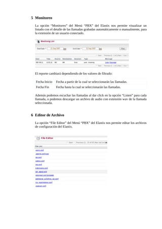 5 Monitoreo 
La opción “Monitoreo” del Menú “PBX” del Elastix nos permite visualizar un 
listado con el detalle de las llamadas grabadas automáticamente o manualmente, para 
la extensión de un usuario conectado. 
El reporte cambiará dependiendo de los valores de filtrado: 
Fecha Inicio Fecha a partir de la cual se seleccionarán las llamadas. 
Fecha Fin Fecha hasta la cual se seleccionarán las llamadas. 
Además podemos escuchar las llamadas al dar click en la opción “Listen” para cada 
llamada, o podemos descargar un archivo de audio con extensión wav de la llamada 
seleccionada. 
6 Editor de Archivo 
La opción “File Editor” del Menú “PBX” del Elastix nos permite editar los archivos 
de configuración del Elastix. 
 