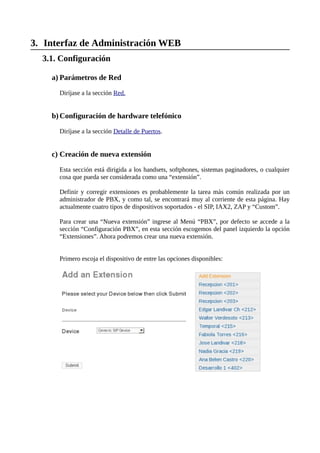 3. Interfaz de Administración WEB
  3.1. Configuración

    a) Parámetros de Red

      Diríjase a la sección Red.


    b) Configuración de hardware telefónico

      Diríjase a la sección Detalle de Puertos.


    c) Creación de nueva extensión

      Esta sección está dirigida a los handsets, softphones, sistemas paginadores, o cualquier
      cosa que pueda ser considerada como una “extensión”.

      Definir y corregir extensiones es probablemente la tarea más común realizada por un
      administrador de PBX, y como tal, se encontrará muy al corriente de esta página. Hay
      actualmente cuatro tipos de dispositivos soportados - el SIP, IAX2, ZAP y “Custom”.

      Para crear una “Nueva extensión” ingrese al Menú “PBX”, por defecto se accede a la
      sección “Configuración PBX”, en esta sección escogemos del panel izquierdo la opción
      “Extensiones”. Ahora podremos crear una nueva extensión.


      Primero escoja el dispositivo de entre las opciones disponibles:
 