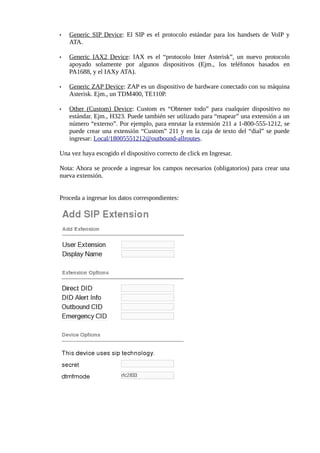 •   Generic SIP Device: El SIP es el protocolo estándar para los handsets de VoIP y
    ATA.

•   Generic IAX2 Device: IAX es el “protocolo Inter Asterisk”, un nuevo protocolo
    apoyado solamente por algunos dispositivos (Ejm., los teléfonos basados en
    PA1688, y el IAXy ATA).

•   Generic ZAP Device: ZAP es un dispositivo de hardware conectado con su máquina
    Asterisk. Ejm., un TDM400, TE110P.

•   Other (Custom) Device: Custom es “Obtener todo” para cualquier dispositivo no
    estándar. Ejm., H323. Puede también ser utilizado para “mapear” una extensión a un
    número “externo”. Por ejemplo, para enrutar la extensión 211 a 1-800-555-1212, se
    puede crear una extensión “Custom” 211 y en la caja de texto del “dial” se puede
    ingresar: Local/18005551212@outbound-allroutes.

Una vez haya escogido el dispositivo correcto de click en Ingresar.

Nota: Ahora se procede a ingresar los campos necesarios (obligatorios) para crear una
nueva extensión.


Proceda a ingresar los datos correspondientes:
 