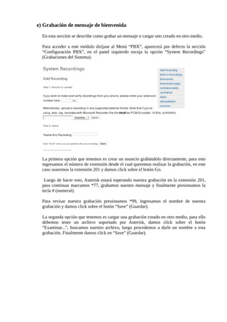 e) Grabación de mensaje de bienvenida

  En esta sección se describe como grabar un mensaje o cargar uno creado en otro medio.

  Para acceder a este módulo diríjase al Menú “PBX”, aparecerá por defecto la sección
  “Configuración PBX”, en el panel izquierdo escoja la opción “System Recordings”
  (Grabaciones del Sistema).




  La primera opción que tenemos es crear un anuncio grabándolo directamente, para esto
  ingresamos el número de extensión desde el cual queremos realizar la grabación, en este
  caso usaremos la extensión 201 y damos click sobre el botón Go.

   Luego de hacer esto, Asterisk estará esperando nuestra grabación en la extensión 201,
  para continuar marcamos *77, grabamos nuestro mensaje y finalmente presionamos la
  tecla # (numeral).

  Para revisar nuestra grabación presionamos *99, ingresamos el nombre de nuestra
  grabación y damos click sobre el botón “Save” (Guardar).

  La segunda opción que tenemos es cargar una grabación creado en otro medio, para ello
  debemos tener un archivo soportado por Asterisk, damos click sobre el botón
  “Examinar...”, buscamos nuestro archivo, luego procedemos a darle un nombre a esta
  grabación. Finalmente damos click en “Save” (Guardar).
 