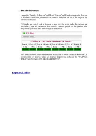 11 Detalle de Puertos

        La opción “Detalles de Puertos” del Menú “Sistema” del Elastix nos permite detectar
        el hardware telefónico disponible en nuestra máquina, es decir las tarjetas de
        telefonía instaladas.

        El listado que usted verá al ingresar a esta sección serán todas las tarjetas ya
        instaladas y que se encuentran funcionando, además podrá ver los puertos aún
        disponibles (sin usar) para nuevas tarjetas telefónicas.




        Para detectar nuevo hardware telefónico de click en el botón “Detectar Hardware”, a
        continuación se listarán todas las tarjetas disponibles inclusive las “NUEVAS
        TARJETAS INSTALADAS RECIENTEMENTE”.




Regresar al Índice
 
