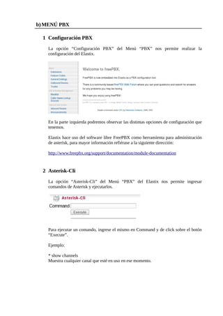 b) MENÚ PBX

  1 Configuración PBX

    La opción “Configuración PBX” del Menú “PBX” nos permite realizar la
    configuración del Elastix.




    En la parte izquierda podremos observar las distintas opciones de configuración que
    tenemos.

    Elastix hace uso del software libre FreePBX como herramienta para administración
    de asterisk, para mayor información refiérase a la siguiente dirección:

    http://www.freepbx.org/support/documentation/module-documentation


  2 Asterisk-Cli

    La opción “Asterisk-Cli” del Menú “PBX” del Elastix nos permite ingresar
    comandos de Asterisk y ejecutarlos.




    Para ejecutar un comando, ingrese el mismo en Command y de click sobre el botón
    “Execute”.

    Ejemplo:

    * show channels
    Muestra cualquier canal que esté en uso en ese momento.
 