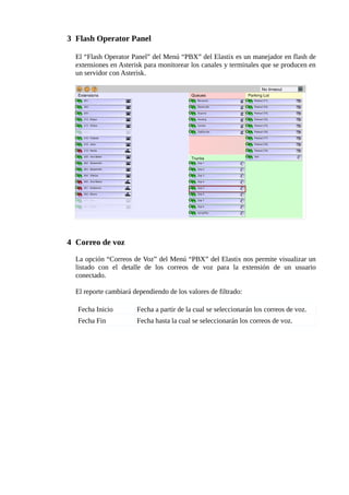 3 Flash Operator Panel

  El “Flash Operator Panel” del Menú “PBX” del Elastix es un manejador en flash de
  extensiones en Asterisk para monitorear los canales y terminales que se producen en
  un servidor con Asterisk.




4 Correo de voz

  La opción “Correos de Voz” del Menú “PBX” del Elastix nos permite visualizar un
  listado con el detalle de los correos de voz para la extensión de un usuario
  conectado.

  El reporte cambiará dependiendo de los valores de filtrado:

  Fecha Inicio         Fecha a partir de la cual se seleccionarán los correos de voz.
  Fecha Fin            Fecha hasta la cual se seleccionarán los correos de voz.
 