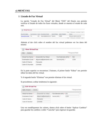 c) MENÚ FAX

  1 Listado de Fax Virtual

    La opción “Listado de Fax Virtual” del Menú “FAX” del Elastix nos permite
    verificar el listado de todos los faxes virtuales, donde se muestra el estado de cada
    uno.




    Además al dar click sobre el nombre del fax virtual podemos ver los datos del
    mismo:




    En la parte superior se encuentran 2 botones, el primer botón “Editar” nos permite
    editar los datos del fax virtual.

    Y el segundo botón “Eliminar” nos permite eliminar el fax virtual.

    Si procedemos a editar tendremos lo siguiente:




    Una vez modifiquemos los valores, damos click sobre el botón “Aplicar Cambios”
    para guardar los cambios o sobre “Cancelar” para regresar sin guardar.
 