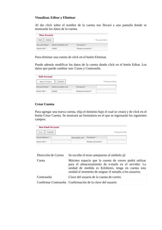 Visualizar, Editar y Eliminar

Al dar click sobre el nombre de la cuenta nos llevará a una pantalla donde se
mostrarán los datos de la cuenta.




Para eliminar una cuenta de click en el botón Eliminar.

Puede además modificar los datos de la cuenta dando click en el botón Editar. Los
datos que puede cambiar son: Cuota y Contraseña.




Crear Cuenta

Para agregar una nueva cuenta, elija el dominio bajo el cual se creará y de click en el
botón Crear Cuenta. Se mostrará un formulario en el que se ingresarán los siguientes
campos:




 Dirección de Correo      Se escribe el texto antepuesto al símbolo @
 Cuota                    Máximo espacio que la cuenta de correo podrá utilizar
                          para el almacenamiento de e-mails en el servidor. La
                          unidad de medida es Kilobytes, tenga en cuenta esta
                          unidad al momento de asignar el tamaño a los usuarios.
 Contraseña               Clave del usuario de la cuenta de correo.
 Confirmar Contraseña Confirmación de la clave del usuario
 