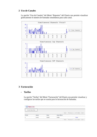 2 Uso de Canales

  La opción “Uso de Canales” del Menú “Reportes” del Elastix nos permite visualizar
  gráficamente el número de llamadas simultáneas para cada canal.




3 Facturación

  •   Tarifas

      La opción “Tarifas” del Menú “Facturación” del Elastix nos permite visualizar y
      configurar las tarifas que se usarán para la facturación de llamadas.
 