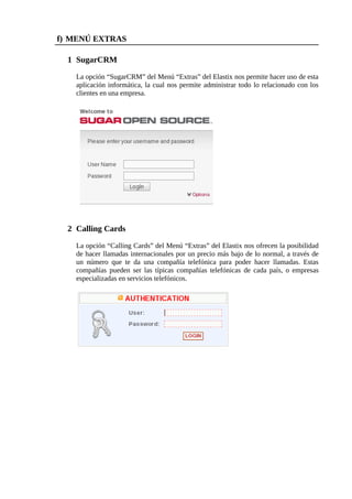 f) MENÚ EXTRAS

  1 SugarCRM

    La opción “SugarCRM” del Menú “Extras” del Elastix nos permite hacer uso de esta
    aplicación informática, la cual nos permite administrar todo lo relacionado con los
    clientes en una empresa.




  2 Calling Cards

    La opción “Calling Cards” del Menú “Extras” del Elastix nos ofrecen la posibilidad
    de hacer llamadas internacionales por un precio más bajo de lo normal, a través de
    un número que te da una compañía telefónica para poder hacer llamadas. Estas
    compañías pueden ser las típicas compañías telefónicas de cada país, o empresas
    especializadas en servicios telefónicos.
 