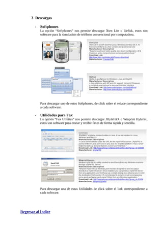 3 Descargas

        •   Softphones
            La opción “Softphones” nos permite descargar Xten Lite o Idefisk, estos son
            software para la simulación de teléfono convencional por computadora.




            Para descargar uno de estos Softphones, de click sobre el enlace correspondiente
            a cada software.

        •   Utilidades para Fax
            La opción “Fax Utilities” nos permite descargar JHylaFAX o Winprint Hylafax,
            estos son software para enviar y recibir faxes de forma rápida y sencilla.




            Para descargar una de estas Utilidades de click sobre el link correspondiente a
            cada software.




Regresar al Índice
 