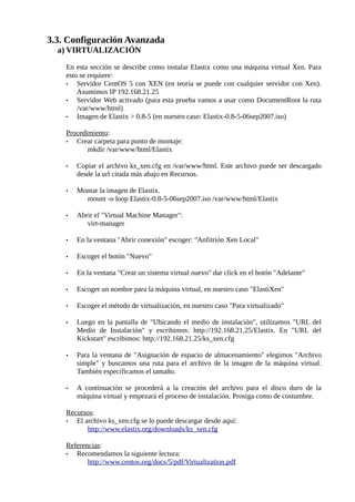 3.3. Configuración Avanzada
  a) VIRTUALIZACIÓN

    En esta sección se describe como instalar Elastix como una máquina virtual Xen. Para
    esto se requiere:
    •   Servidor CentOS 5 con XEN (en teoría se puede con cualquier servidor con Xen).
        Asumimos IP 192.168.21.25
    •   Servidor Web activado (para esta prueba vamos a usar como DocumentRoot la ruta
        /var/www/html)
    •   Imagen de Elastix > 0.8-5 (en nuestro caso: Elastix-0.8-5-06sep2007.iso)

    Procedimiento:
    •  Crear carpeta para punto de montaje:
           mkdir /var/www/html/Elastix

    •   Copiar el archivo ks_xen.cfg en /var/www/html. Este archivo puede ser descargado
        desde la url citada más abajo en Recursos.

    •   Montar la imagen de Elastix.
          mount -o loop Elastix-0.8-5-06sep2007.iso /var/www/html/Elastix

    •   Abrir el "Virtual Machine Manager":
           virt-manager

    •   En la ventana "Abrir conexión" escoger: "Anfitrión Xen Local"

    •   Escoger el botón "Nuevo"

    •   En la ventana "Crear un sistema virtual nuevo" dar click en el botón "Adelante"

    •   Escoger un nombre para la máquina virtual, en nuestro caso "ElastiXen"

    •   Escoger el método de virtualización, en nuestro caso "Para virtualizado"

    •   Luego en la pantalla de "Ubicando el medio de instalación", utilizamos "URL del
        Medio de Instalación" y escribimos: http://192.168.21.25/Elastix. En "URL del
        Kickstart" escribimos: http://192.168.21.25/ks_xen.cfg

    •   Para la ventana de "Asignación de espacio de almacenamiento" elegimos "Archivo
        simple" y buscamos una ruta para el archivo de la imagen de la máquina virtual.
        También especificamos el tamaño.

    •   A continuación se procederá a la creación del archivo para el disco duro de la
        máquina virtual y empezará el proceso de instalación. Prosiga como de costumbre.

    Recursos:
    •  El archivo ks_xen.cfg se lo puede descargar desde aquí:
           http://www.elastix.org/downloads/ks_xen.cfg

    Referencias:
    •  Recomendamos la siguiente lectura:
           http://www.centos.org/docs/5/pdf/Virtualization.pdf
 