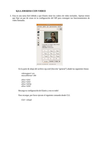 b) LLAMADAS CON VIDEO

3. Esta es una tarea fácil debido a que Elastix tiene los codecs de video incluidos. Apenas tienes
   que fijar un par de cosas en tu configuración del SIP para conseguir tus funcionamientos de
   video llamadas.




          En la parte de abajo del archivo sip.conf (Sección “general”) añade las siguientes líneas:

              videosupport=yes
              maxcallbitrate=384

              allow=h261
              allow=h263
              allow=h263p
              allow=h264

          Recarga tu configuración de Elastix y eso es todo!

          Para recargar, por favor ejecute el siguiente comando desde CLI.

              CLI> reload
 
