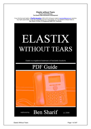 Elastix without Tears
                                           The ICT serial following
                                  The Elastix IPBX Distribution Development

 If you find this book helpful, a PayPal donation of $5 to $10 (US equiv) made to bensharif@gmail.com would be
      very highly appreciated. If you are in Australia and don’t have Paypal, you may forward a cheque made to:
                               Ben Sharif, PO Box 70 Kingswood NSW 2747, Australia.




Elastix Without Tears                                                                          Page 1 of 247
 