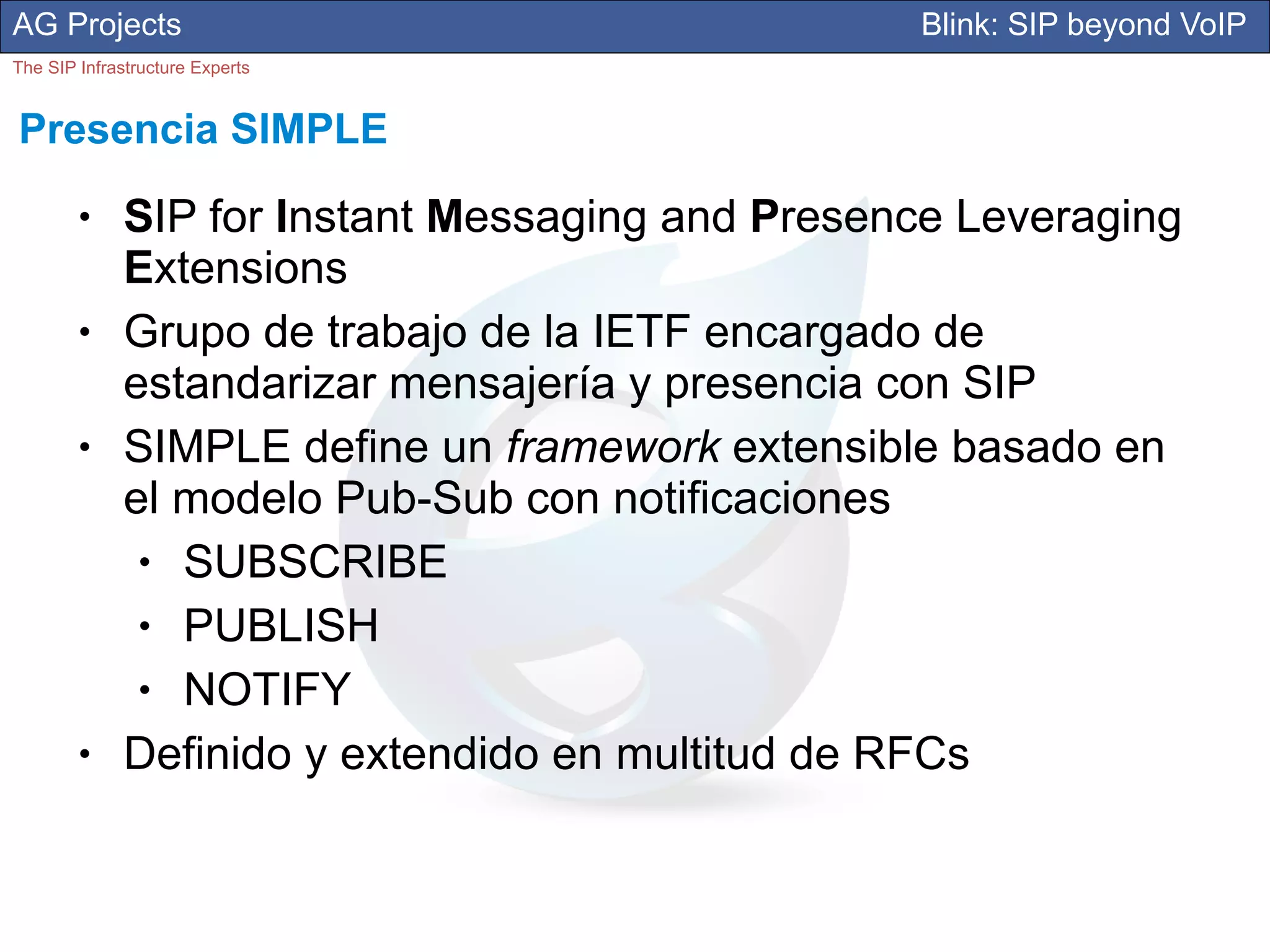 AG Projects                                       Blink: SIP beyond VoIP
The SIP Infrastructure Experts


Presencia SIMPLE
        ●     SIP for Instant Messaging and Presence Leveraging
              Extensions
        ●     Grupo de trabajo de la IETF encargado de
              estandarizar mensajería y presencia con SIP
        ●     SIMPLE define un framework extensible basado en
              el modelo Pub-Sub con notificaciones
               ● SUBSCRIBE
               ● PUBLISH
               ● NOTIFY
        ●     Definido y extendido en multitud de RFCs
 